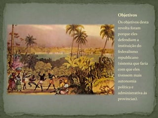 Os objetivos desta
revolta foram
porque eles
defendiam a
instituição do
federalismo
republicano
(sistema que faria
com que eles
tivessem mais
autonomia
política e
administrativa ás
províncias).
Objetivos
 