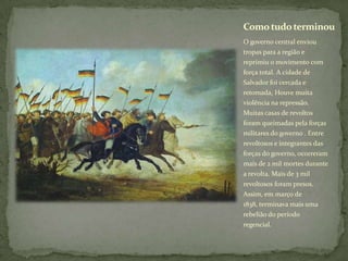 O governo central enviou
tropas para a região e
reprimiu o movimento com
força total. A cidade de
Salvador foi cercada e
retomada, Houve muita
violência na repressão.
Muitas casas de revoltos
foram queimadas pela forças
militares do governo . Entre
revoltosos e integrantes das
forças do governo, ocorreram
mais de 2 mil mortes durante
a revolta. Mais de 3 mil
revoltosos foram presos.
Assim, em março de
1838, terminava mais uma
rebelião do período
regencial.
Como tudoterminou
 