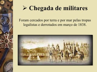  Chegada de militares
Foram cercados por terra e por mar pelas tropas
legalistas e derrotados em março de 1838.
 