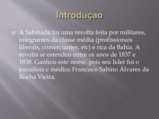  A Sabinada foi uma revolta feita por militares,
integrantes da classe média (profissionais
liberais, comerciantes, etc) e rica da Bahia. A
revolta se estendeu entre os anos de 1837 e
1838. Ganhou este nome, pois seu líder foi o
jornalista e médico Francisco Sabino Álvares da
Rocha Vieira.
 