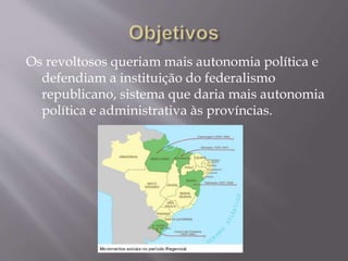 Os revoltosos queriam mais autonomia política e
defendiam a instituição do federalismo
republicano, sistema que daria mais autonomia
política e administrativa às províncias.
 