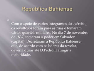 
Com o apoio de vários integrantes do exército,
os revoltosos foram para as ruas e tomaram
vários quartéis militares. No dia 7 de novembro
de 1837, tomaram o poder em Salvador
(capital). Decretaram a República Bahiense,
que, de acordo com os líderes da revolta,
deveria durar até D.Pedro II atingir a
maioridade.
 