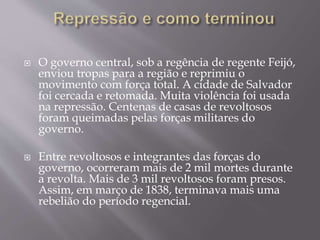  O governo central, sob a regência de regente Feijó,
enviou tropas para a região e reprimiu o
movimento com força total. A cidade de Salvador
foi cercada e retomada. Muita violência foi usada
na repressão. Centenas de casas de revoltosos
foram queimadas pelas forças militares do
governo.
 Entre revoltosos e integrantes das forças do
governo, ocorreram mais de 2 mil mortes durante
a revolta. Mais de 3 mil revoltosos foram presos.
Assim, em março de 1838, terminava mais uma
rebelião do período regencial.
 