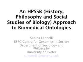 An HPSSB (History,
    Philosophy and Social
Studies of Biology) Approach
  to Biomedical Ontologies

            Sabina Leonelli
  ESRC Centre for Genomics in Society
     Department of Sociology and
              Philosophy
          University of Exeter
        s.leonelli@exeter.ac.uk
 