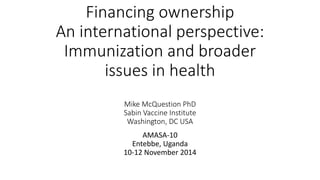 Financing ownership
An international perspective:
Immunization and broader
issues in health
Mike McQuestion PhD
Sabin Vaccine Institute
Washington, DC USA
AMASA-10
Entebbe, Uganda
10-12 November 2014
 