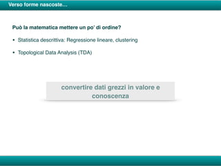 Verso forme nascoste…
Può la matematica mettere un po’ di ordine?
• Statistica descrittiva: Regressione lineare, clustering
• Topological Data Analysis (TDA)
convertire dati grezzi in valore e
conoscenza
 