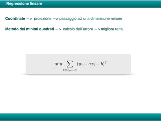 Regressione lineare
Coordinate —> proiezione —> passaggio ad una dimensione minore
Metodo dei minimi quadrati —> calcolo dell’errore —> migliore retta
min
X
i=1,...,n
(yi axi b)2
 