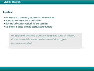 Cluster analysis
Problemi
• Gli algoritmi di clustering dipendono dalla distanza
• Scelta a priori della forma dei cluster
• Numero dei cluster (regioni ad alta densità)
• Le regioni a bassa densità costituiscono rumore
Gli algoritmi di clustering si possono riguardare come un tentativo
di costruzione delle “componenti connesse” di un oggetto
(es. carta geograﬁca)
 