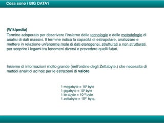 Cosa sono i BIG DATA?
(Wikipedia)
Termine adoperato per descrivere l'insieme delle tecnologie e delle metodologie di
analisi di dati massivi. Il termine indica la capacità di estrapolare, analizzare e
mettere in relazione un'enorme mole di dati eterogenei, strutturati e non strutturati,
per scoprire i legami tra fenomeni diversi e prevedere quelli futuri.
Insieme di informazioni molto grande (nell’ordine degli Zettabyte,) che necessita di
metodi analitici ad hoc per le estrazioni di valore.
1 megabyte = 106 byte
1 gigabyte = 109 byte
1 terabyte = 1012 byte
1 zettabyte = 1021 byte,
 