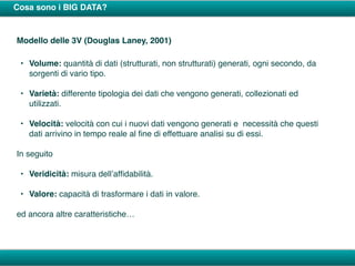 Cosa sono i BIG DATA?
Modello delle 3V (Douglas Laney, 2001)
• Volume: quantità di dati (strutturati, non strutturati) generati, ogni secondo, da
sorgenti di vario tipo.
• Varietà: differente tipologia dei dati che vengono generati, collezionati ed
utilizzati.
• Velocità: velocità con cui i nuovi dati vengono generati e necessità che questi
dati arrivino in tempo reale al ﬁne di effettuare analisi su di essi.
In seguito
• Veridicità: misura dell’afﬁdabilità.
• Valore: capacità di trasformare i dati in valore.
ed ancora altre caratteristiche…
 