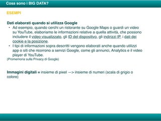 Cosa sono i BIG DATA?
ESEMPI
Dati elaborati quando si utilizza Google
• Ad esempio, quando cerchi un ristorante su Google Maps o guardi un video
su YouTube, elaboriamo le informazioni relative a quella attività, che possono
includere il video visualizzato, gli ID del dispositivo, gli indirizzi IP, i dati dei
cookie e la posizione.
• I tipi di informazioni sopra descritti vengono elaborati anche quando utilizzi
app o siti che ricorrono a servizi Google, come gli annunci, Analytics e il video
player di YouTube.
(Promemoria sulla Privacy di Google)
Immagini digitali = insieme di pixel —> insieme di numeri (scala di grigio o
colore)
 