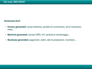 Chi crea i BIG DATA?
Numerose fonti
• Human generated: social networks, portale di e-commerce, siti di recensioni,
news…
• Machine generated: sensori GPS, IoT, centrali di monitoraggio…
• Business generated: pagamenti, ordini, dati di produzione, inventario…
 