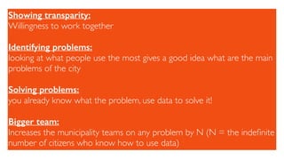 Showing transparity:
Willingness to work together
Identifying problems:
looking at what people use the most gives a good idea what are the main
problems of the city
Solving problems:
you already know what the problem, use data to solve it!
Bigger team:
Increases the municipality teams on any problem by N (N = the indeﬁnite
number of citizens who know how to use data)
 