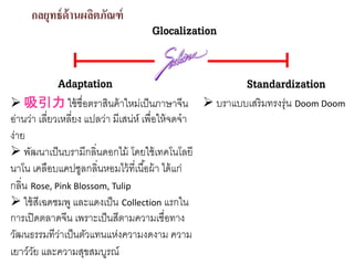 กลยุทธ์ด้านผลิตภัณฑ์
Glocalization
Adaptation Standardization
吸引力 ใช้ชื่อตราสินค้าใหม่เป็นภาษาจีน
อ่านว่า เลี่ยวเหลี่ยง แปลว่า มีเสน่ห์ เพื่อให้จดจํา
ง่าย
พัฒนาเป็นบรามีกลิ่นดอกไม้ โดยใช้เทคโนโลยี
นาโน เคลือบแคปซูลกลิ่นหอมไว้ที่เนื้อผ้า ได้แก่
กลิ่น Rose, Pink Blossom, Tulip
ใช้สีเฉดชมพู และแดงเป็น Collection แรกใน
การเปิดตลาดจีน เพราะเป็นสีตามความเชื่อทาง
วัฒนธรรมทีว่าเป็นตัวแทนแห่งความงดงาม ความ
เยาว์วัย และความสุขสมบูรณ์
บราแบบเสริมทรงรุ่น Doom Doom
 