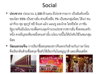 Social
• ประชากร ประมาณ 1,300 ล้านคน มีประชากรมาก เป็นอันดับหนึ่ง
ของโลก 93% เป็นชาวฮั่น ส่วนที่เหลือ 7% เป็นชนกลุ่มน้อย ได้แก่ ชน
เผ่าจ้วง หุย อุยกูร์ หยี ทิเบต แม้ว แมนจู มองโกล ไตหรือไท เกาซัน
รัฐบาลจีนมีนโยบายเพื่อควบคุมจํานวนประชากรชาวฮั่น ซึ่งครอบครัว
หนึ่ง ควรมีบุตรเพียงหนึ่งคนเท่านั้น นโยบายนี้ไม่ได้บังคับใช้ในชนกลุ่ม
น้อย
• วัฒนธรรมจีน การเรียกชื่อสกุลของชาวจีนตรงกันข้ามกับภาษาไทย
คือเรียกต้นด้วยชื่อสกุล ชื่อตัวใช้เรียกกันในหมู่ญาติ และเพื่อนสนิท
 