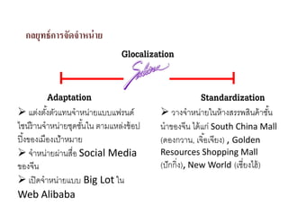กลยุทธ์การจัดจําหน่าย
Glocalization
Adaptation Standardization
แต่งตั้งตัวแทนจําหน่ายแบบแฟรนด์
ไชน์ร้านจําหน่ายชุดชั้นใน ตามแหล่งช้อป
ปิ้งของเมืองเป้าหมาย
จําหน่ายผ่านสื่อ Social Media
ของจีน
เปิดจําหน่ายแบบ Big Lot ใน
Web Alibaba
วางจําหน่ายในห้างสรรพสินค้าชั้น
นําของจีน ได้แก่ South China Mall
(ดองกวาน, เจิ้อเจียง) , Golden 
Resources Shopping Mall
(ปักกิ่ง), New World (เซี่ยงไฮ้)
 