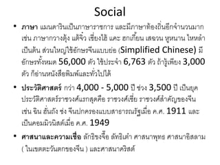 Social
• ภาษา แมนดารินเป็นภาษาราชการ และมีภาษาท้องถิ่นอีกจํานวนมาก
เช่น ภาษากวางตุ้ง แต้จิ๋ว เซี่ยงไฮ้ แคะ ฮกเกี้ยน เสฉวน หูหนาน ไหหลํา
เป็นต้น ส่วนใหญ่ใช้อักษรจีนแบบย่อ (Simplified Chinese) มี
อักษรทั้งหมด 56,000 ตัว ใช้ประจํา 6,763 ตัว ถ้ารู้เพียง 3,000 
ตัว ก็อ่านหนังสือพิมพ์และทั่วไปได้
• ประวัติศาสตร์ กว่า 4,000 ‐ 5,000 ปี ช่วง 3,500 ปี เป็นยุค
ประวัติศาสตร์ราชวงศ์แรกสุดคือ ราชวงศ์เซี่ย ราชวงศ์สําคัญของจีน
เช่น ฉิน ฮั่นถัง ซ่ง จีนปกครองแบบสาธารณรัฐเมื่อ ค.ศ. 1911 และ
เป็นคอมมิวนิสต์เมื่อ ค.ศ. 1949
• ศาสนาและความเชื่อ ลักธิขงจื๊อ ลัทธิเต๋า ศาสนาพุทธ ศาสนาอิสลาม
( ในเขตตะวันตกของจีน ) และศาสนาคริสต์
 
