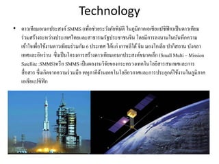 Technology
• ดาวเทียมอเนกประสงค์SMMS (เพื่อช่วยระวังภัยพิษัติ ในภูมิภาคเอเซียแปซิฟิค)เป็นดาวเทียม
ร่วมสร้างระหว่างประเทศไทยและสาธารณรัฐประชาชนจีน โดยมีการลงนามในบันทึกความ
เข้าใจเพื่อใช้งานดาวเทียมร่วมกัน 6 ประเทศ ได้แก่ เกาหลีใต้จีน มองโกเลีย ปากีสถาน บังคลา
เทศและอิหร่าน ซึ่งเป็นโครงการสร้างดาวเทียมเอนกประสงค์ขนาดเล็ก (Small Multi – Mission
Satellite :SMMS)หรือ SMMS เป็นผลงานวิจัยของกระทรวงเทคโนโลยีสารสนเทศและการ
สื่อสาร ซึ่งเกิดจากความร่วมมือ พหุภาคีด้านเทคโนโลยีอวกาศและการประยุกต์ใช้งานในภูมิภาค
เอเชียแปซิฟิก
 
