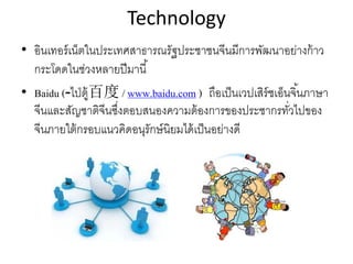 Technology
• อินเทอร์เน็ตในประเทศสาธารณรัฐประชาชนจีนมีการพัฒนาอย่างก้าว
กระโดดในช่วงหลายปีมานี้
• Baidu ( ไ ่ป ู้ต- 百度 / www.baidu.com ) ถือเป็นเวปเสิร์ชเอ็นจิ้นภาษา
จีนและสัญชาติจีนซึ่งตอบสนองความต้องการของประชากรทั่วไปของ
จีนภายใต้กรอบแนวคิดอนุรักษ์นิยมได้เป็นอย่างดี
 