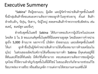Executive Summery
“Sabina” คือผู้ออกแบบ, ผู้ผลิต และผู้จัดจําหน่ายสินค้าชุดชั้นในสตรี
ซึ่งมีกลุ่มสินค้าที่ตอบสนองความต้องการของลูกค้าในทุกช่วงอายุ ตั้งแต่ สินค้า
สําหรับเด็ก, วัยรุ่น, วัยสาว, วัยผู้ใหญ่ ตลอดจนสินค้าจําพวกกระชับสัดส่วน เช่น
สเตย์, สเตย์สูท และอื่นๆ
สําหรับชุดชั้นในสตรี Sabina ได้รับการตอบรับจากผู้บริโภคในประเทศ
โดยติด 1 ใน 3 ขอแบรนด์ชุดชั้นในสตรีที่มียอดขายสูงสุด โดยมียอดการจําหน่าย
สูงถึง 5,000 ล้านบาท นอกจากนี้ บริษัทฯ ยังออกแบบ และผลิตชุดชั้นในสตรี
ให้แก่ ลูกค้าซึ่งเป็นผู้จัดจําหน่ายสินค้าภายใต้เครื่องหมายการค้ายอดนิยมใน
ยุโรป ในส่วนของผลิตภัณฑ์ภายใต้เครื่องหมายการค้า Sabina มีจุดเด่นอยู่ที่มี
สีสันและดีไซน์ที่ทันสมัย มีฟังก์ชั่นที่สามารถ ตอบสนองความต้องการของผู้หญิง
ยุคใหม่ ที่ให้ความสําคัญกับชุดชั้นในที่มีดีไซน์ ในขณะเดียวกันก็สามารถช่วยแก้ไข
ข้อบกพร่อง ทางสรีระ หรือเสริมบุคลิก การแต่งกายให้สวยงามตามแฟชั่นได้
 