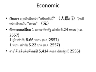 Economic
• เงินตรา สกุลเงินเรียกว่า “เหรินหมินปี้” （人民币）โดยมี
หน่วยเรียกเป็น “หยวน” （元）
• อัตราแลกเปลี่ยน 1 ดอลลาร์สหรัฐ เท่ากับ 6.24 หยวน (ก.ค.
2557)
1 ยูโร เท่ากับ 8.66 หยวน (ก.ค. 2557)
1 หยวน เท่ากับ 5.22 บาท (ก.ค. 2557)
• รายได้เฉลี่ยต่อหัวต่อปี 5,414 ดอลลาร์สหรัฐ (ปี 2556)
 