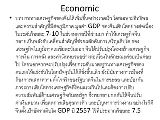 Economic
• บทบาททางเศรษฐกิจของจีนได้เพิ่มขึ้นอย่างรวดเร็ว โดยเฉพาะอิทธิพล
และความสําคัญที่มีต่อภูมิภาค มูลค่า GDP ของจีนเติบโตอย่างต่อเนื่อง
ในระดับร้อยละ 7‐10 ในช่วงหลายปีที่ผ่านมา ทําให้เศรษฐกิจจีน
กลายเป็นพลังขับเคลื่อนสําคัญที่ช่วยผลักดันการเจริญเติบโต ของ
เศรษฐกิจในภูมิภาคเอเชียตะวันออก จีนได้ปรับปรุงโครงสร้างเศรษฐกิจ
การเงิน การคลัง และค่าเงินหยวนอย่างต่อเนื่องในลักษณะค่อยเป็นค่อย
ไป โดยนอกจากจะปรับปรุงเพื่อยกระดับมาตรฐานทางเศรษฐกิจของ
ตนเองให้แข่งขันในโลกปัจจุบันได้ดียิ่งขึ้นแล้ว ยังมีนัยทางการเมืองที่
ต้องการแสดงความตั้งใจจริงของรัฐบาลจีนในการชะลอ และป้องกัน
ภาวะการเติบโตทางเศรษฐกิจที่ร้อนแรงเกินไปและต้องการปรับ
ความสัมพันธ์ด้านเศรษฐกิจกับสหรัฐฯ ซึ่งพยายามกดดันให้จีนปรับ
ค่าเงินหยวน เพื่อลดการเสียดุลการค้า และปัญหาการว่างงาน อย่างไรก็ดี
จีนตั้งเป้าอัตราเติบโต GDP ปี 2557 ไว้ที่ประมาณร้อยละ 7.5
 