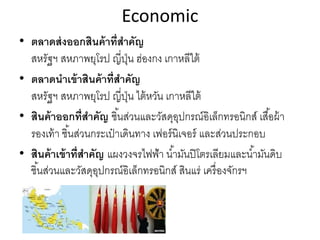 Economic
• ตลาดส่งออกสินค้าที่สําคัญ
สหรัฐฯ สหภาพยุโรป ญี่ปุ่น ฮ่องกง เกาหลีใต้
• ตลาดนําเข้าสินค้าที่สําคัญ
สหรัฐฯ สหภาพยุโรป ญี่ปุ่น ไต้หวัน เกาหลีใต้
• สินค้าออกที่สําคัญ ชิ้นส่วนและวัสดุอุปกรณ์อิเล็กทรอนิกส์ เสื้อผ้า
รองเท้า ชิ้นส่วนกระเป๋ าเดินทาง เฟอร์นิเจอร์ และส่วนประกอบ
• สินค้าเข้าที่สําคัญ แผงวงจรไฟฟ้า นํ้ามันปิโตรเลียมและนํ้ามันดิบ
ชิ้นส่วนและวัสดุอุปกรณ์อิเล็กทรอนิกส์ สินแร่ เครื่องจักรฯ
 