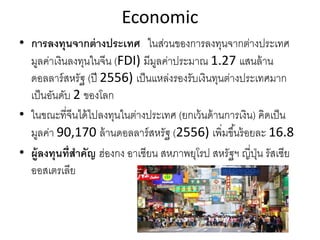 Economic
• การลงทุนจากต่างประเทศ ในส่วนของการลงทุนจากต่างประเทศ
มูลค่าเงินลงทุนในจีน (FDI) มีมูลค่าประมาณ 1.27 แสนล้าน
ดอลลาร์สหรัฐ (ปี 2556) เป็นแหล่งรองรับเงินทุนต่างประเทศมาก
เป็นอันดับ 2 ของโลก
• ในขณะที่จีนได้ไปลงทุนในต่างประเทศ (ยกเว้นด้านการเงิน) คิดเป็น
มูลค่า 90,170 ล้านดอลลาร์สหรัฐ (2556) เพิ่มขึ้นร้อยละ 16.8
• ผู้ลงทุนที่สําคัญ ฮ่องกง อาเซียน สหภาพยุโรป สหรัฐฯ ญี่ปุ่น รัสเซีย
ออสเตรเลีย
 