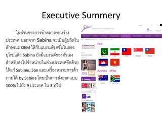 Executive Summery
ในส่วนของการทําตลาดระหว่าง
ประเทศ นอกจาก Sabina จะเป็นผู้ผลิตใน
ลักษณะ OEM ให้กับแบรนด์ชุดชั้นในของ
ยุโรปแล้ว Sabina ยังมีแบรนด์ของตัวเอง
สําหรับส่งไปจําหน่ายในต่างประเทศอีกด้วย
ได้แก่ Sabinie, Sbn และเครื่องหมายการค้า
ภายใต้ by Sabina โดยเป็นการส่งออกแบบ
100% ไปยัง 9 ประเทศ ใน 3 ทวีป
 