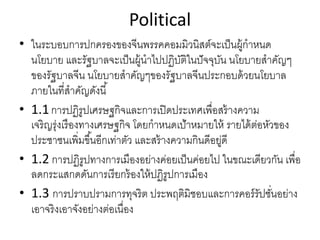 Political
• ในระบอบการปกครองของจีนพรรคคอมมิวนิสต์จะเป็นผู้กําหนด
นโยบาย และรัฐบาลจะเป็นผู้นําไปปฏิบัติในปัจจุบัน นโยบายสําคัญๆ
ของรัฐบาลจีน นโยบายสําคัญๆของรัฐบาลจีนประกอบด้วยนโยบาล
ภายในที่สําคัญดังนี้
• 1.1การปฏิรูปเศรษฐกิจและการเปิดประเทศเพื่อสร้างความ
เจริญรุ่งเรืองทางเศรษฐกิจ โดยกําหนดเป้าหมายให้ รายได้ต่อหัวของ
ประชาชนเพิ่มขึ้นอีกเท่าตัว และสร้างความกินดีอยู่ดี
• 1.2 การปฏิรูปทางการเมืองอย่างค่อยเป็นค่อยไป ในขณะเดียวกัน เพื่อ
ลดกระแสกดดันการเรียกร้องให้ปฏิรูปการเมือง
• 1.3 การปราบปรามการทุจริต ประพฤติมิชอบและการคอร์รัปชั่นอย่าง
เอาจริงเอาจังอย่างต่อเนื่อง
 