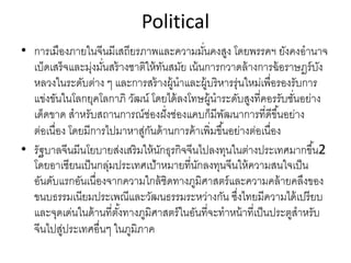 Political
• การเมืองภายในจีนมีเสถียรภาพและความมั่นคงสูง โดยพรรคฯ ยังคงอํานาจ
เบ็ดเสร็จและมุ่งมั่นสร้างชาติให้ทันสมัย เน้นการกวาดล้างการฉ้อราษฏร์บัง
หลวงในระดับต่าง ๆ และการสร้างผู้นําและผู้บริหารรุ่นใหม่เพื่อรองรับการ
แข่งขันในโลกยุคโลกาภิ วัฒน์ โดยได้ลงโทษผู้นําระดับสูงที่คอรรับชั่นอย่าง
เด็ดขาด สําหรับสถานการณ์ช่องฝั่งช่องแคบก็มีพัฒนาการที่ดีขึ้นอย่าง
ต่อเนื่อง โดยมีการไปมาหาสู่กันด้านการค้าเพิ่มขึ้นอย่างต่อเนื่อง
• รัฐบาลจีนมีนโยบายส่งเสริมให้นักธุรกิจจีนไปลงทุนในต่างประเทศมากขึ้น2 
โดยอาเซียนเป็นกลุ่มประเทศเป้าหมายที่นักลงทุนจีนให้ความสนใจเป็น
อันดับแรกอันเนื่องจากความใกล้ชิดทางภูมิศาสตร์และความคล้ายคลึงของ
ขนบธรรมเนียมประเพณีและวัฒนธรรมระหว่างกัน ซึ่งไทยมีความได้เปรียบ
และจุดเด่นในด้านที่ตั้งทางภูมิศาสตร์ในอันที่จะทําหน้าที่เป็นประตูสําหรับ
จีนไปสู่ประเทศอื่นๆ ในภูมิภาค
 