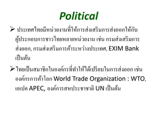 Political
ประเทศไทยมีหน่วยงานที่ให้การส่งเสริมการส่งออกให้กับ
ผู้ประกอบการชาวไทยหลายหน่วยงาน เช่น กรมส่งเสริมการ
ส่งออก, กรมส่งเสริมการค้าระหว่างประเทศ, EXIM Bank 
เป็นต้น
ไทยเป็นสมาชิกในองค์กรที่ทําให้ได้เปรียบในการส่งออก เช่น
องค์กรการค้าโลก World Trade Organization : WTO,
เอเปค APEC, องค์การสหประชาชาติ UN เป็นต้น
 