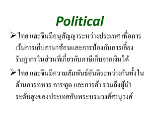 Political
ไทย และจีนมีอนุสัญญาระหว่างประเทศ เพื่อการ
เว้นการเก็บภาษาซ้อนและการป้องกันการเลี้ยง
รัษฎากรในส่วนที่เกี่ยวกับภาษีเก็บจากเงินได้
ไทย และจีนมีความสัมพันธ์อันดีระหว่างกันทั้งใน
ด้านการทหาร การฑูต และการค้า รวมถึงผู้นํา
ระดับสูงของประเทศกับพระบรมวงศ์ศานุวงศ์
 