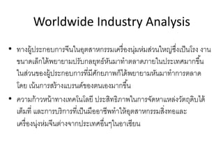 Worldwide Industry Analysis
• ทางผู้ประกอบการจีนในอุตสาหกรรมเครื่องนุ่มห่มส่วนใหญ่ซึ่งเป็นโรง งาน
ขนาดเล็กได้พยายามปรับกลยุทธ์หันมาทําตลาดภายในประเทศมากขึ้น
ในส่วนของผู้ประกอบการที่มีศักยภาพก็ได้พยายามหันมาทําการตลาด
โดย เน้นการสร้างแบรนด์ของตนเองมากขึ้น
• ความก้าวหน้าทางเทคโนโลยี ประสิทธิภาพในการจัดหาแหล่งวัตถุดิบได้
เต็มที่ และการบริการที่เป็นมืออาชีพทําให้อุตสาหกรรมสิ่งทอและ
เครื่องนุ่งห่มจีนต่างจากประเทศอื่นๆในอาเซียน
 