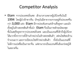 Competitor Analysis
• Etam จากประเทศฝรั่งเศส เข้ามาเจาะตลาดผู้บริโภคจีนในปี
1994 โดยผู้นําเข้าชาวจีน ปัจจุบันมีสาขากระจายอยู่ทั่วประเทศจีน
กว่า 3,000 แห่ง Etam มีการประดับตกแต่งร้านที่หรูหรา และมัก
ตั้งอยู่ในห้างสรรพสินค้าชั้นนํา Etam จึงเป็นภาพลักษณ์ของชุด
ชั้นในสตรีหรูหราจากประเทศฝรั่งเศส และเป็นแบรนด์ที่เข้าถึงผู้บริโภค
ได้มากทั้งจากการตั้งร้านจําหน่ายในห้างสรรพสินค้า เฟรนไชส์ของร้าน
จํานวนมาก และการเปิดเวบไซต์จําหน่ายสินค้า ทั้งยังเป็นแบรนด์ที่
ไม่มีการแปลชื่อเป็นภาษาจีน แต่สามารถเป็นแบรนด์ที่แข็งแกร่งอยู่ได้
ในตลาดจีน
 