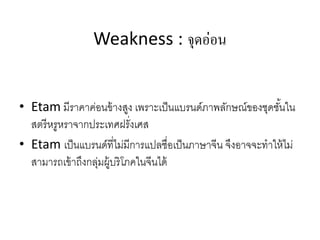 Weakness : จุดอ่อน
• Etam มีราคาค่อนข้างสูง เพราะเป็นแบรนด์ภาพลักษณ์ของชุดชั้นใน
สตรีหรูหราจากประเทศฝรั่งเศส
• Etam เป็นแบรนด์ที่ไม่มีการแปลชื่อเป็นภาษาจีน จึงอาจจะทําให้ไม่
สามารถเข้าถึงกลุ่มผู้บริโภคในจีนได้
 