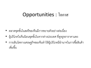 Opportunities : โอกาส
• ตลาดชุดชั้นในสตรีของจีนมีการขยายตัวอย่างต่อเนื่อง
• ผู้บริโภคในจีนนิยนชุดชั้นในจากต่างประเทศ ที่ดูหรูหราราคาแพง
• การเติบโตทางเศรษฐกิจของจีนทําให้ผู้บริโภคมีอํานาจในการซื้อสินค้า
เพิ่มขึ้น
 