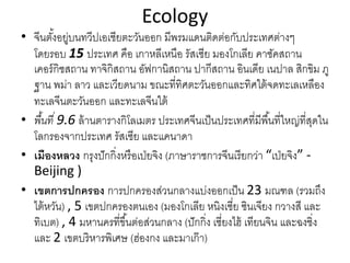Ecology
• จีนตั้งอยู่บนทวีปเอเชียตะวันออก มีพรมแดนติดต่อกับประเทศต่างๆ
โดยรอบ 15 ประเทศ คือ เกาหลีเหนือ รัสเซีย มองโกเลีย คาซัคสถาน
เคอร์กิชสถาน ทาจิกิสถาน อัฟกานิสถาน ปากีสถาน อินเดีย เนปาล สิกขิม ภู
ฐาน พม่า ลาว และเวียดนาม ขณะที่ทิศตะวันออกและทิศใต้จดทะเลเหลือง
ทะเลจีนตะวันออก และทะเลจีนใต้
• พื้นที่ 9.6 ล้านตารางกิโลเมตร ประเทศจีนเป็นประเทศที่มีพื้นที่ใหญ่ที่สุดใน
โลกรองจากประเทศ รัสเซีย และแคนาดา
• เมืองหลวง กรุงปักกิ่งหรือเป่ยจิง (ภาษาราชการจีนเรียกว่า “เป่ยจิง” ‐
Beijing ) 
• เขตการปกครอง การปกครองส่วนกลางแบ่งออกเป็น 23 มณฑล (รวมถึง
ไต้หวัน) , 5 เขตปกครองตนเอง (มองโกเลีย หนิงเซี่ย ซินเจียง กวางสี และ
ทิเบต) , 4 มหานครที่ขึ้นต่อส่วนกลาง (ปักกิ่ง เซี่ยงไฮ้ เทียนจิน และฉงชิ่ง
และ 2 เขตบริหารพิเศษ (ฮ่องกง และมาเก๊า)
 