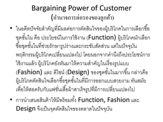 Bargaining Power of Customer
(อํานาจการต่อรองของลูกค้า)
• ในอดีตปัจจัยสําคัญที่มีผลต่อการตัดสินใจของผู้บริโภคในการเลือกซื้อ
ชุดชั้นใน คือ ประโยชน์ในการใช้งาน (Function) ผู้บริโภคมักเลือก
ซื้อชุดชั้นในที่ช่วยรักษารูปร่างและกระชับสัดส่วน แต่ในปัจจุบัน
พฤติกรรมผู้บริโภคเปลี่ยนแปลงไป โดยนอกจากคํานึงถึงประโยชน์การ
ใช้งานแล้ว ผู้บริโภคยังหันมาให้ความสําคัญในเรื่องรูปแบบ
(Fashion) และ ดีไซน์ (Design) ของชุดชั้นในมากขึ้น กล่าวคือ
ผู้บริโภคตัดสินใจเลือกซื้อชุดชั้นในที่มีการออกแบบสวยงาม ทันสมัย
เพื่อให้สอดรับกับแฟชั่นเสื้อผ้าสาเร็จรูปที่มีการเปลี่ยนแปลงไป
• การนําเสนอสินค้าให้มีพร้อมทั้ง Function, Fashion และ
Design จึงเป็นจุดตัดสินใจของตลาดในปัจจุบัน
 