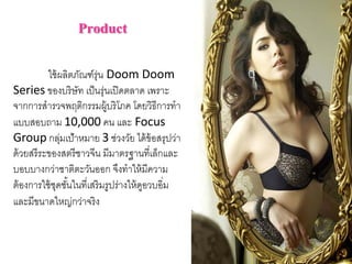 Product
ใช้ผลิตภัณฑ์รุ่น Doom Doom 
Series ของบริษัท เป็นรุ่นเปิดตลาด เพราะ
จากการสํารวจพฤติกรรมผู้บริโภค โดยวิธีการทํา
แบบสอบถาม 10,000 คน และ Focus 
Group กลุ่มเป้าหมาย 3 ช่วงวัย ได้ข้อสรุปว่า
ด้วยสรีระของสตรีชาวจีน มีมาตรฐานที่เล็กและ
บอบบางกว่าชาติตะวันออก จึงทําให้มีความ
ต้องการใช้ชุดชั้นในที่เสริมรูปร่างให้ดูอวบอิ่ม
และมีขนาดใหญ่กว่าจริง
 