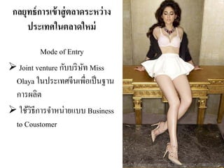 กลยุทธ์การเข้าสู่ตลาดระหว่าง
ประเทศในตลาดใหม่
Mode of Entry
Joint venture กับบริษัท Miss
Olaya ในประเทศจีนเพื่อเป็นฐาน
การผลิต
ใช้วิธีการจําหน่ายแบบ Business
to Coustomer
 