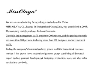 We are an award winning factory design studio based in China
MISS OLAYA Co., located in Shanghai and GuangZhou, was established in 2005.
The company mainly produces Fashion Garments.
Currently the management staffs are nearly 200 persons, and the production staffs
are more than 800 persons, including more than 100 designers and development
staffs.
Today, the company’s business has been grown in all the domestic & overseas
market, it has grown into a modernized garment group, combining all import &
export trading, garment developing & designing, production, sales, and after-sales
service into one body.
 