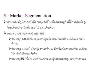 S : Market Segmentation
ตามเกณฑ์ภูมิศาสตร์ เลือกกลุ่มสตรีในเมืองเศรษฐกิจที่มีการเติบโตสูง
โดยเลือกเมืองปักกิ่ง เซี่ยงไฮ้ และเจ้อเจียง
เกณฑ์ประชากรศาสตร์ กลุ่มสตรี
ช่วงอายุ 15‐20 ปี เป็นกลุ่มสาววัยรุ่น มีอาชีพเป็นนักเรียน นักศึกษา คนเริ่ม
ทํางาน
ช่วงอายุ21 – 35 ปี เป็นกลุ่มสาววัยทํางาน มีอาชีพเป็นสาวออฟฟิต แม่บ้าน
ไปจนถึงผู้บริหารระดับต้น
ช่วงอายุ 35 ปีขึ้นไป มีอาชีพแม่บ้าน และผู้บริหารระดับสูง นักธุรกิจส่วนตัว
 