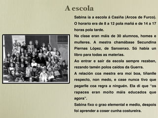 A escola
  Sabina ía a escola á Casiña (Arcos de Furco).
  O horario era de 8 a 12 pola mañá e de 14 a 17
  horas pola tarde.
  Na clase eran máis de 30 alumnos, homes e
  mulleres. A mestra chamábase Secundina
  Piernas López, de Sanxenxo. Só había un
  libro para todas as materias.
  Ao entrar e saír da escola sempre rezaban,
  rezando tamén polos caídos da Guerra.
  A relación coa mestra era moi boa, tíñanlle
  respecto, non medo, e case nunca tivo que
  pegarlle coa regra a ninguén. Ela di que “os
  rapaces eran moito máis educados que
  agora”.
  Sabina ﬁxo o grao elemental e medio, despois
  foi aprender a coser cunha costureira.
 