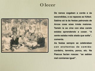 O lecer
      De nenos xogaban a corda e ás
      escondidas, e os rapaces ao fútbol.
      Sabina só ía ás festas patronais de
      Arcos coas súas irmás maiores.
      Tamén ía ao cine con elas cando
      estaba aprendendo a coser. “A
      xente estaba máis atada que solta”,
      comenta.
      As festas sempre se celebraban
      con enchentas de comida:
      cordeiro, tenreira, porco, etc. Na
      Pascua facían roscas: “se sabían
      mal comíanse igual”.
 