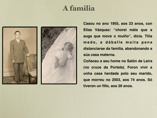 !"#$%&'&$   A familia
!"#$%&'&$

                  Casou no ano 1955, aos 23 anos, con
                  Elías Vázquez: “chorei máis que a
                ElaEla casouse1955 tiña 23 anos anos
                     casouse no no 1955 tiña 23
                     auga que move o muíño”, dicía. Tiña
                    !"#$%&'()$*+,-./,0$1!2"3/4$5+4)$
                !"#$%&'()$*+,-./,0$1!2"3/4$5+4)$
                    -./$($(.6($-./$5"7/$"$5.48"90$
                -./$($(.6($-./$5"7/$"$5.48"90$
                     medo, e dáballe moita pena
                dicía iso iso porque medo,
                    dicía porque tiña tiña medo,
                porque tiñatiña que distanciarse da abandonando a
                    porque que distanciarse da
                     distanciarse da familia,
                familia e abandonar a súa casa casa
                    familia e abandonar a súa
                materna. casa materna.
                    materna.
                     súa
                Conocéronse no salón da LeiraLeira (
                    Conocéronse no salón da (
                no cruce indo parapara Santiago). no Salón de Leira
                    no cruce indoa Santiago). So So
                     Coñeceu seu home
                tivotivo fillo fillo26 anos.
                      un un ós ós 26 anos.
                A casa á que foron vivir foi
                     (no cruce da Portela). Foron vivir a
                    A casa á que foron vivir foi
                herdada por parte do home que
                    herdada por parte do home que
                     unha casa herdada polo seu marido,
                morreu no 2003 con 74 anos.
                  morreu no 2003 con 74 anos.
                  que morreu no 2003, aos 74 anos. Só
                  tiveron un ﬁllo, aos 26 anos.
 