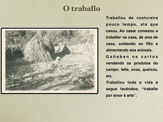 O traballo
             Traballou de costureira
             pouco tempo, ata que
             casou. Ao casar comezou a
             traballar na casa, de ama de
             casa, coidando ao ﬁllo e
             alimentando aos animais.
             Gañaban os cartos
             vendendo os produtos do
             campo: leite, ovos, queixos,
             etc.
             Traballou toda a vida e
             segue facéndoo, “traballo
             por amor á arte”.
 