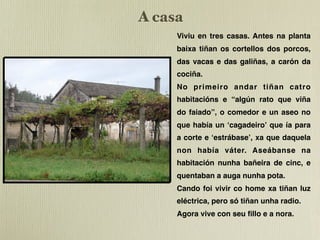 A casa
     Viviu en tres casas. Antes na planta
     baixa tiñan os cortellos dos porcos,
     das vacas e das galiñas, a carón da
     cociña.
     No primeiro andar tiñan catro
     habitacións e “algún rato que viña
     do faiado”, o comedor e un aseo no
     que había un ʻcagadeiroʼ que ía para
     a corte e ʻestrábaseʼ, xa que daquela
     non había váter. Aseábanse na
     habitación nunha bañeira de cinc, e
     quentaban a auga nunha pota.
     Cando foi vivir co home xa tiñan luz
     eléctrica, pero só tiñan unha radio.
     Agora vive con seu ﬁllo e a nora.
 