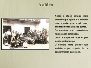 A aldea
               !"#$%&"'()*(+")'
                 ,#(-%#%#(('+.#(*('+%'#             Antes a aldea estaba máis
                                                    poboada que agora, e a relación
                                                    coa xente era moi boa,
                                                    axudabámonos uns aos outros.
                                                    Os camiños eran corredoiras,
                                                    non estaban asfaltados.
                                                    Lavar a roupa ou moer o gran
                                                    levaba moito tempo.
                                                    O cambio máis grande que
                                                    sufriu a parroquia foi a
                                                    concentración parcelaria.
%#(1%&&*#(2')3-4(56(()'(78,
 