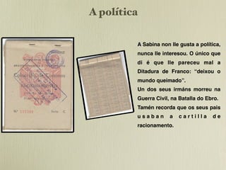 A política

         A Sabina non lle gusta a política,
         nunca lle interesou. O único que
         di é que lle pareceu mal a
         Ditadura de Franco: “deixou o
         mundo queimado”.
         Un dos seus irmáns morreu na
         Guerra Civil, na Batalla do Ebro.
         Tamén recorda que os seus pais
         usaban       a   cartilla     de
         racionamento.
 